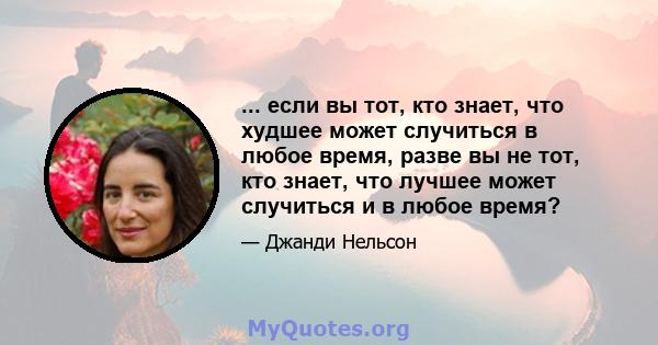 ... если вы тот, кто знает, что худшее может случиться в любое время, разве вы не тот, кто знает, что лучшее может случиться и в любое время?