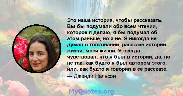 Это наша история, чтобы рассказать. Вы бы подумали обо всем чтении, которое я делаю, я бы подумал об этом раньше, но я не. Я никогда не думал о толковании, рассказе истории жизни, моей жизни. Я всегда чувствовал, что я