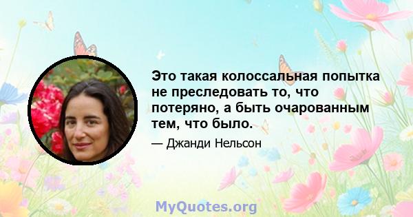 Это такая колоссальная попытка не преследовать то, что потеряно, а быть очарованным тем, что было.