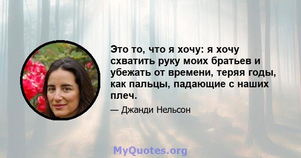 Это то, что я хочу: я хочу схватить руку моих братьев и убежать от времени, теряя годы, как пальцы, падающие с наших плеч.