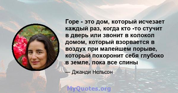 Горе - это дом, который исчезает каждый раз, когда кто -то стучит в дверь или звонит в колокол домом, который взорвается в воздух при малейшем порыве, который похоронит себя глубоко в земле, пока все спины