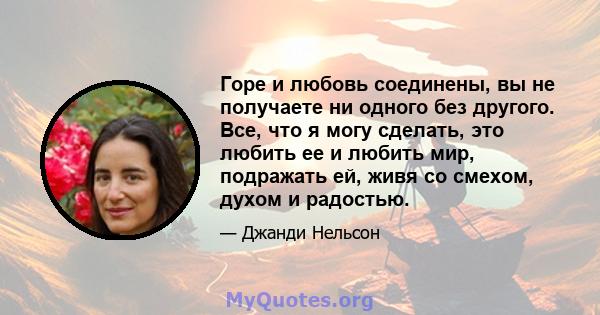 Горе и любовь соединены, вы не получаете ни одного без другого. Все, что я могу сделать, это любить ее и любить мир, подражать ей, живя со смехом, духом и радостью.