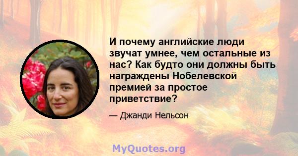 И почему английские люди звучат умнее, чем остальные из нас? Как будто они должны быть награждены Нобелевской премией за простое приветствие?