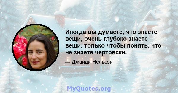 Иногда вы думаете, что знаете вещи, очень глубоко знаете вещи, только чтобы понять, что не знаете чертовски.