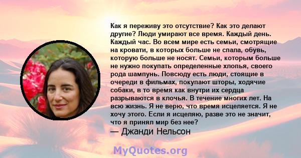 Как я переживу это отсутствие? Как это делают другие? Люди умирают все время. Каждый день. Каждый час. Во всем мире есть семьи, смотрящие на кровати, в которых больше не спала, обувь, которую больше не носят. Семьи,