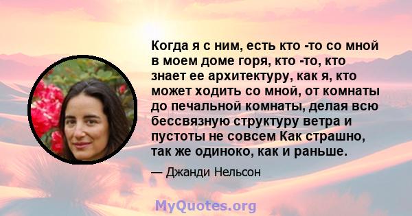 Когда я с ним, есть кто -то со мной в моем доме горя, кто -то, кто знает ее архитектуру, как я, кто может ходить со мной, от комнаты до печальной комнаты, делая всю бессвязную структуру ветра и пустоты не совсем Как