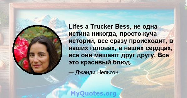 Lifes a Trucker Bess, не одна истина никогда, просто куча историй, все сразу происходит, в наших головах, в наших сердцах, все они мешают друг другу. Все это красивый блюд.