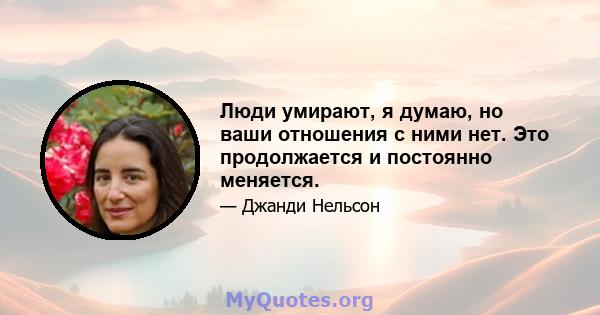 Люди умирают, я думаю, но ваши отношения с ними нет. Это продолжается и постоянно меняется.