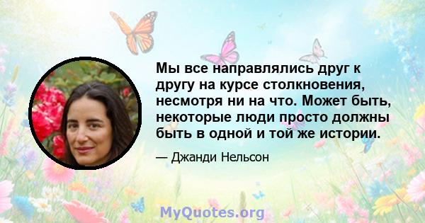 Мы все направлялись друг к другу на курсе столкновения, несмотря ни на что. Может быть, некоторые люди просто должны быть в одной и той же истории.