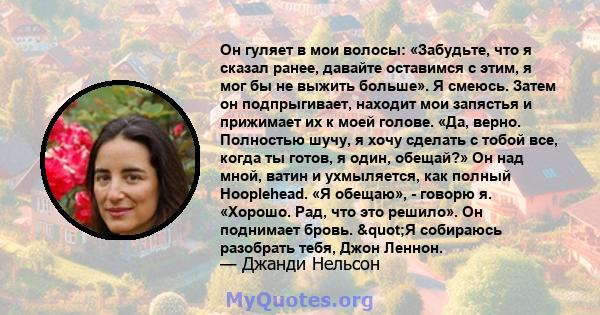 Он гуляет в мои волосы: «Забудьте, что я сказал ранее, давайте оставимся с этим, я мог бы не выжить больше». Я смеюсь. Затем он подпрыгивает, находит мои запястья и прижимает их к моей голове. «Да, верно. Полностью