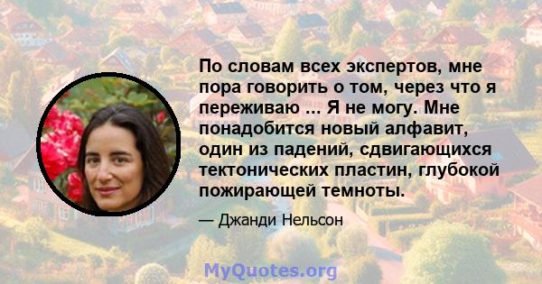 По словам всех экспертов, мне пора говорить о том, через что я переживаю ... Я не могу. Мне понадобится новый алфавит, один из падений, сдвигающихся тектонических пластин, глубокой пожирающей темноты.