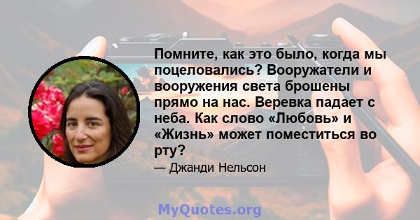 Помните, как это было, когда мы поцеловались? Вооружатели и вооружения света брошены прямо на нас. Веревка падает с неба. Как слово «Любовь» и «Жизнь» может поместиться во рту?