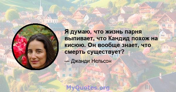 Я думаю, что жизнь парня выпивает, что Кандид похож на кисюю. Он вообще знает, что смерть существует?