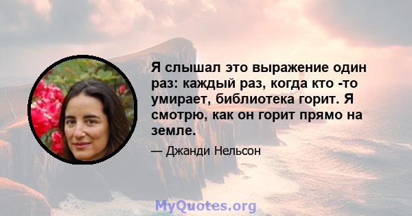 Я слышал это выражение один раз: каждый раз, когда кто -то умирает, библиотека горит. Я смотрю, как он горит прямо на земле.