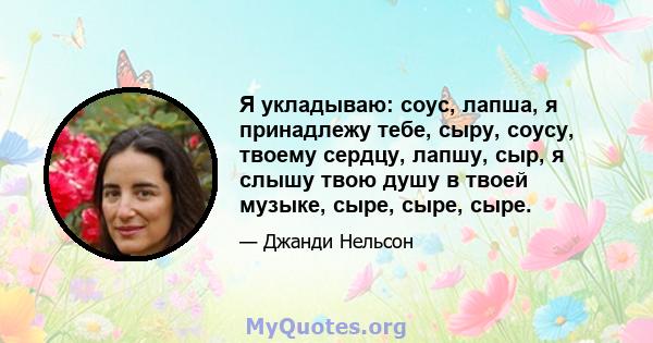 Я укладываю: соус, лапша, я принадлежу тебе, сыру, соусу, твоему сердцу, лапшу, сыр, я слышу твою душу в твоей музыке, сыре, сыре, сыре.