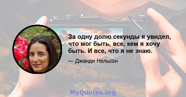 За одну долю секунды я увидел, что мог быть, все, кем я хочу быть. И все, что я не знаю.