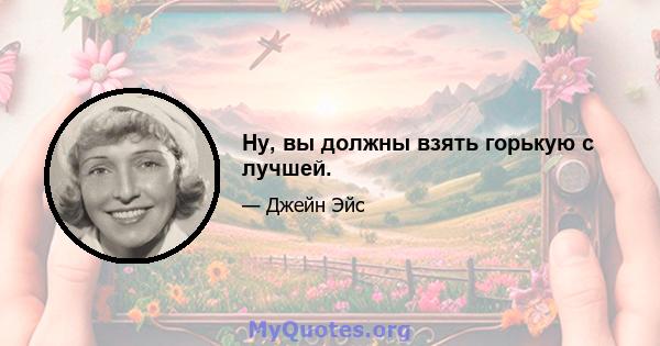 Ну, вы должны взять горькую с лучшей.