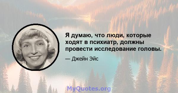 Я думаю, что люди, которые ходят в психиатр, должны провести исследование головы.