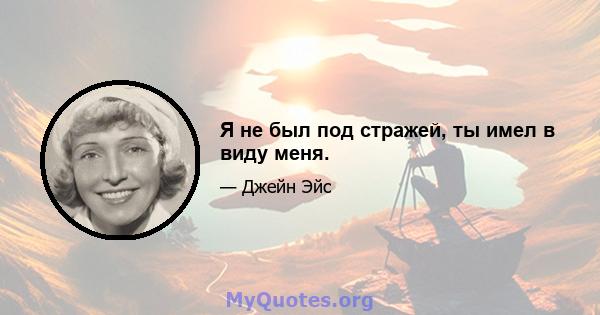 Я не был под стражей, ты имел в виду меня.