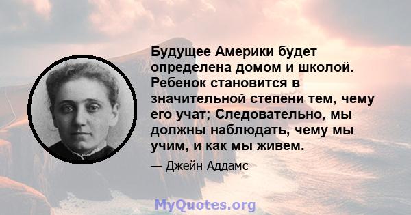 Будущее Америки будет определена домом и школой. Ребенок становится в значительной степени тем, чему его учат; Следовательно, мы должны наблюдать, чему мы учим, и как мы живем.