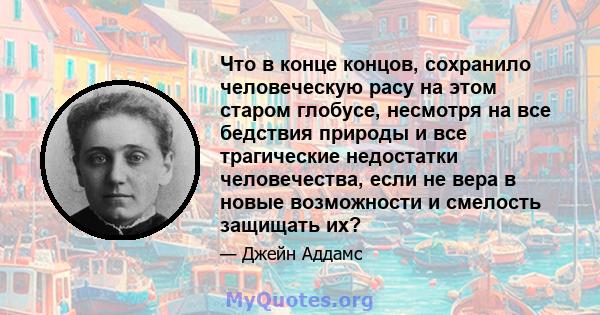 Что в конце концов, сохранило человеческую расу на этом старом глобусе, несмотря на все бедствия природы и все трагические недостатки человечества, если не вера в новые возможности и смелость защищать их?