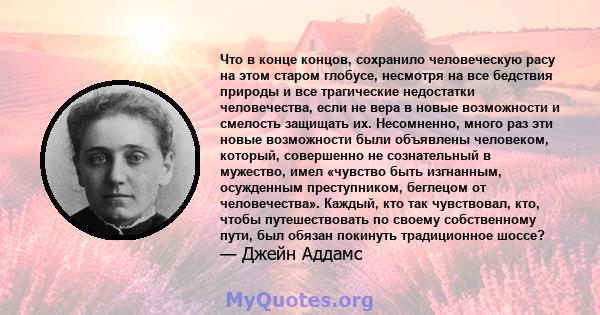 Что в конце концов, сохранило человеческую расу на этом старом глобусе, несмотря на все бедствия природы и все трагические недостатки человечества, если не вера в новые возможности и смелость защищать их. Несомненно,