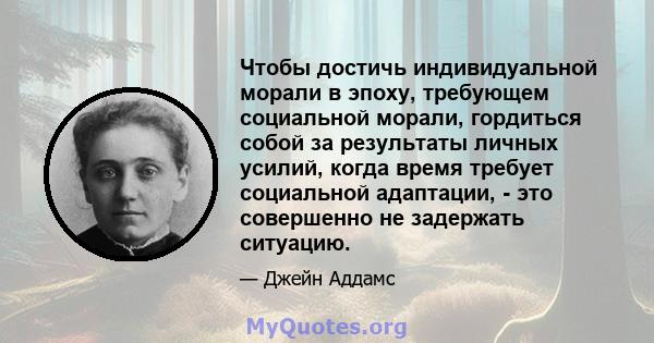 Чтобы достичь индивидуальной морали в эпоху, требующем социальной морали, гордиться собой за результаты личных усилий, когда время требует социальной адаптации, - это совершенно не задержать ситуацию.