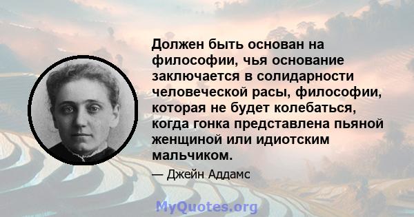 Должен быть основан на философии, чья основание заключается в солидарности человеческой расы, философии, которая не будет колебаться, когда гонка представлена ​​пьяной женщиной или идиотским мальчиком.