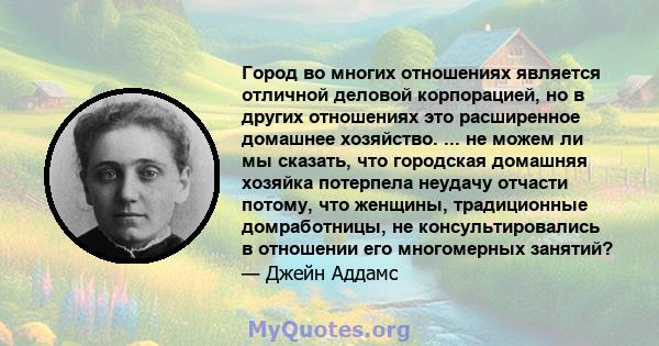 Город во многих отношениях является отличной деловой корпорацией, но в других отношениях это расширенное домашнее хозяйство. ... не можем ли мы сказать, что городская домашняя хозяйка потерпела неудачу отчасти потому,