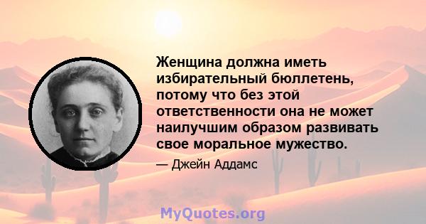 Женщина должна иметь избирательный бюллетень, потому что без этой ответственности она не может наилучшим образом развивать свое моральное мужество.