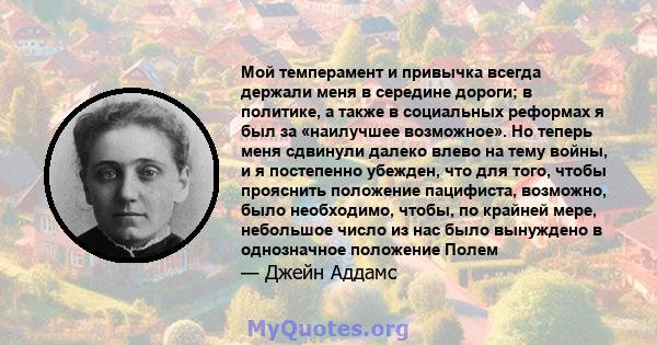 Мой темперамент и привычка всегда держали меня в середине дороги; в политике, а также в социальных реформах я был за «наилучшее возможное». Но теперь меня сдвинули далеко влево на тему войны, и я постепенно убежден, что 