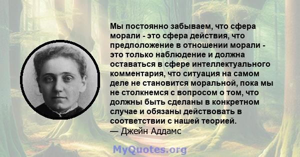 Мы постоянно забываем, что сфера морали - это сфера действия, что предположение в отношении морали - это только наблюдение и должна оставаться в сфере интеллектуального комментария, что ситуация на самом деле не