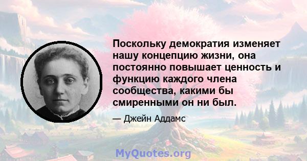 Поскольку демократия изменяет нашу концепцию жизни, она постоянно повышает ценность и функцию каждого члена сообщества, какими бы смиренными он ни был.