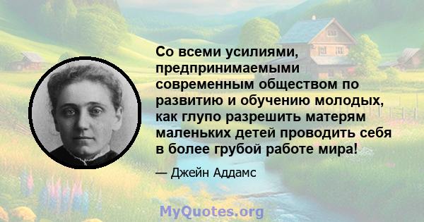 Со всеми усилиями, предпринимаемыми современным обществом по развитию и обучению молодых, как глупо разрешить матерям маленьких детей проводить себя в более грубой работе мира!