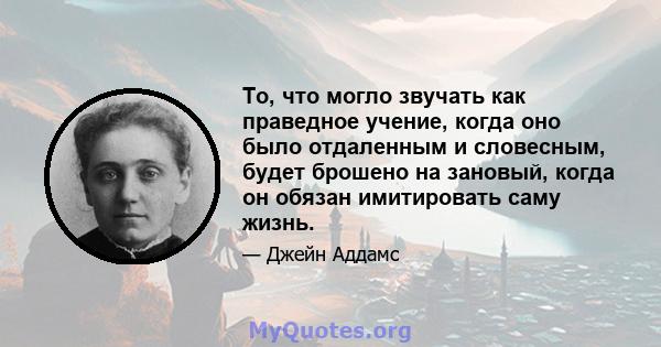 То, что могло звучать как праведное учение, когда оно было отдаленным и словесным, будет брошено на зановый, когда он обязан имитировать саму жизнь.