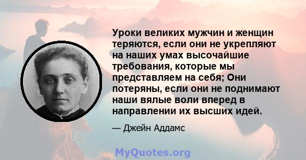 Уроки великих мужчин и женщин теряются, если они не укрепляют на наших умах высочайшие требования, которые мы представляем на себя; Они потеряны, если они не поднимают наши вялые воли вперед в направлении их высших идей.