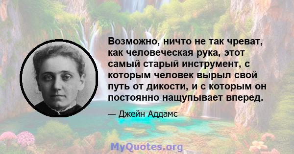 Возможно, ничто не так чреват, как человеческая рука, этот самый старый инструмент, с которым человек вырыл свой путь от дикости, и с которым он постоянно нащупывает вперед.