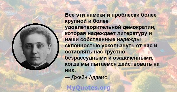 Все эти намеки и проблески более крупной и более удовлетворительной демократии, которая надеждает литературу и наши собственные надежды склонностью ускользнуть от нас и оставлять нас грустно безрассудными и