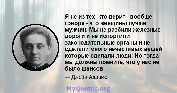 Я не из тех, кто верит - вообще говоря - что женщины лучше мужчин. Мы не разбили железные дороги и не испортили законодательные органы и не сделали много нечестивых вещей, которые сделали люди; Но тогда мы должны