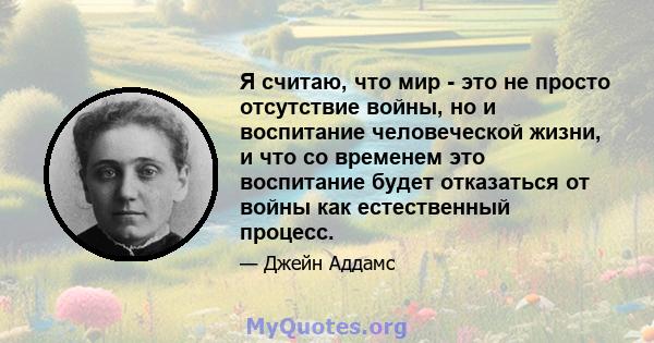 Я считаю, что мир - это не просто отсутствие войны, но и воспитание человеческой жизни, и что со временем это воспитание будет отказаться от войны как естественный процесс.