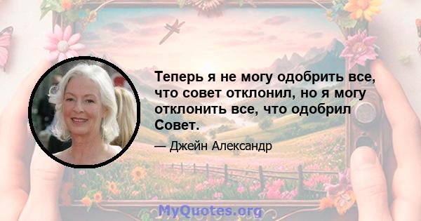 Теперь я не могу одобрить все, что совет отклонил, но я могу отклонить все, что одобрил Совет.