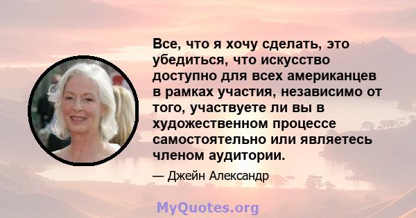 Все, что я хочу сделать, это убедиться, что искусство доступно для всех американцев в рамках участия, независимо от того, участвуете ли вы в художественном процессе самостоятельно или являетесь членом аудитории.