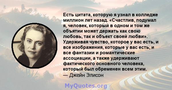 Есть цитата, которую я узнал в колледже миллион лет назад. «Счастлив, подумал я, человек, который в одном и том же объятии может держать как свою любовь, так и объект своей любви». Удерживая чувство, которое у вас есть, 