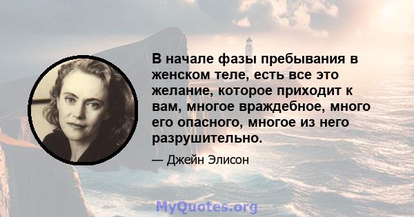 В начале фазы пребывания в женском теле, есть все это желание, которое приходит к вам, многое враждебное, много его опасного, многое из него разрушительно.