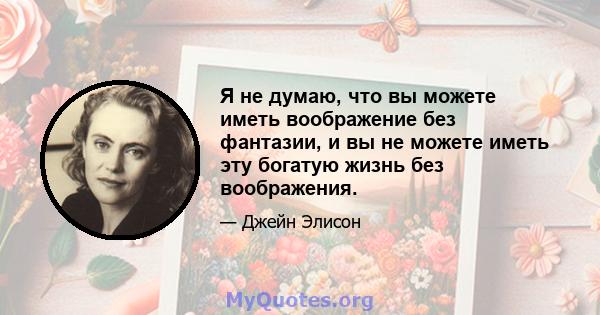 Я не думаю, что вы можете иметь воображение без фантазии, и вы не можете иметь эту богатую жизнь без воображения.