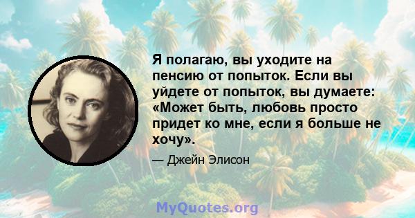 Я полагаю, вы уходите на пенсию от попыток. Если вы уйдете от попыток, вы думаете: «Может быть, любовь просто придет ко мне, если я больше не хочу».