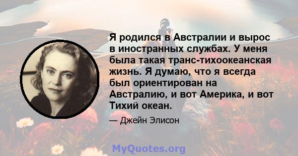 Я родился в Австралии и вырос в иностранных службах. У меня была такая транс-тихоокеанская жизнь. Я думаю, что я всегда был ориентирован на Австралию, и вот Америка, и вот Тихий океан.