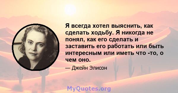 Я всегда хотел выяснить, как сделать ходьбу. Я никогда не понял, как его сделать и заставить его работать или быть интересным или иметь что -то, о чем оно.