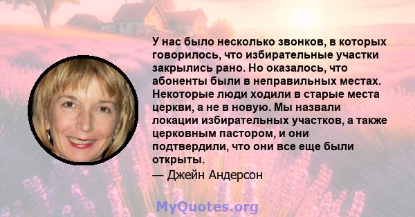 У нас было несколько звонков, в которых говорилось, что избирательные участки закрылись рано. Но оказалось, что абоненты были в неправильных местах. Некоторые люди ходили в старые места церкви, а не в новую. Мы назвали