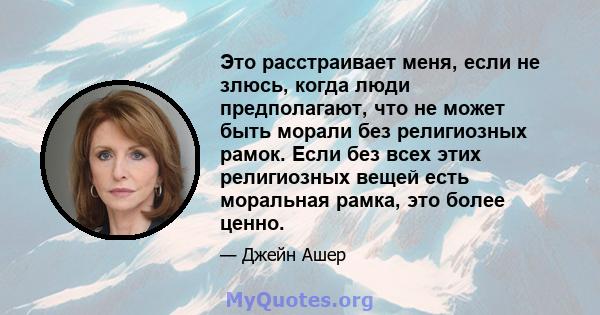 Это расстраивает меня, если не злюсь, когда люди предполагают, что не может быть морали без религиозных рамок. Если без всех этих религиозных вещей есть моральная рамка, это более ценно.